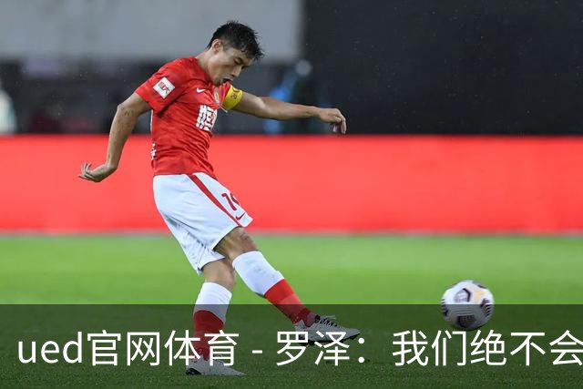 ued官网体育 - 罗泽：我们绝不会低估米兰，球队有信心与顶级强队抗衡